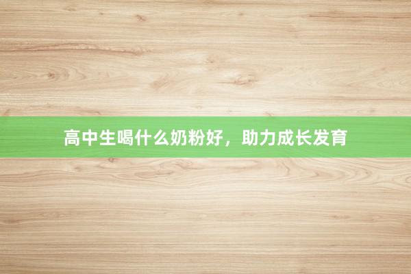 高中生喝什么奶粉好，助力成长发育