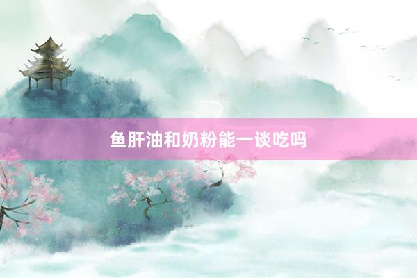 鱼肝油和奶粉能一谈吃吗